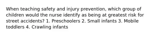 When teaching safety and injury prevention, which group of children would the nurse identify as being at greatest risk for street accidents? 1. Preschoolers 2. Small infants 3. Mobile toddlers 4. Crawling infants