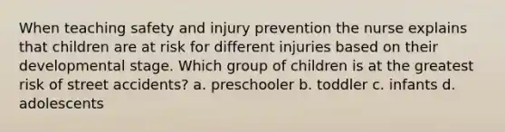 When teaching safety and injury prevention the nurse explains that children are at risk for different injuries based on their developmental stage. Which group of children is at the greatest risk of street accidents? a. preschooler b. toddler c. infants d. adolescents