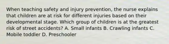 When teaching safety and injury prevention, the nurse explains that children are at risk for different injuries based on their developmental stage. Which group of children is at the greatest risk of street accidents? A. Small infants B. Crawling infants C. Mobile toddler D. Preschooler