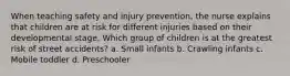 When teaching safety and injury prevention, the nurse explains that children are at risk for different injuries based on their developmental stage. Which group of children is at the greatest risk of street accidents? a. Small infants b. Crawling infants c. Mobile toddler d. Preschooler