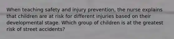 When teaching safety and injury prevention, the nurse explains that children are at risk for different injuries based on their developmental stage. Which group of children is at the greatest risk of street accidents?