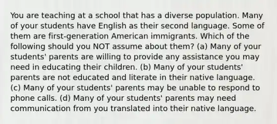 You are teaching at a school that has a diverse population. Many of your students have English as their second language. Some of them are first-generation American immigrants. Which of the following should you NOT assume about them? (a) Many of your students' parents are willing to provide any assistance you may need in educating their children. (b) Many of your students' parents are not educated and literate in their native language. (c) Many of your students' parents may be unable to respond to phone calls. (d) Many of your students' parents may need communication from you translated into their native language.