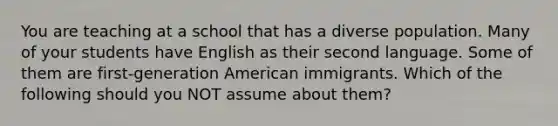 You are teaching at a school that has a diverse population. Many of your students have English as their second language. Some of them are first-generation American immigrants. Which of the following should you NOT assume about them?