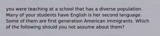 you were teaching at a school that has a diverse population. Many of your students have English is her second language. Some of them are first generation American immigrants. Which of the following should you not assume about them?