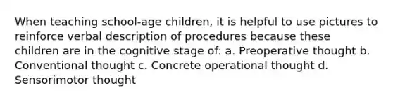 When teaching school-age children, it is helpful to use pictures to reinforce verbal description of procedures because these children are in the cognitive stage of: a. Preoperative thought b. Conventional thought c. Concrete operational thought d. Sensorimotor thought