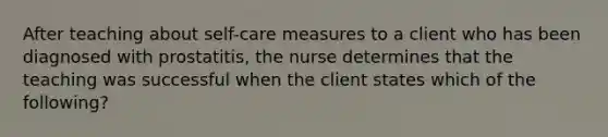 After teaching about self-care measures to a client who has been diagnosed with prostatitis, the nurse determines that the teaching was successful when the client states which of the following?