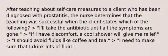 After teaching about self-care measures to a client who has been diagnosed with prostatitis, the nurse determines that the teaching was successful when the client states which of the following? > "I'll take the antibiotic until all the symptoms are gone." > "If I have discomfort, a cool shower will give me relief." > "I should avoid fluids like coffee and tea." > "I need to make sure that I drink lots of fluid."