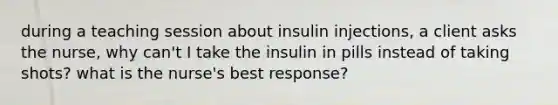 during a teaching session about insulin injections, a client asks the nurse, why can't I take the insulin in pills instead of taking shots? what is the nurse's best response?