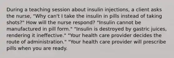 During a teaching session about insulin injections, a client asks the nurse, "Why can't I take the insulin in pills instead of taking shots?" How will the nurse respond? "Insulin cannot be manufactured in pill form." "Insulin is destroyed by gastric juices, rendering it ineffective." "Your health care provider decides the route of administration." "Your health care provider will prescribe pills when you are ready.