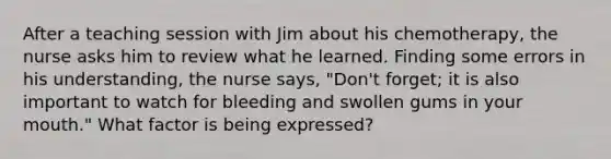 After a teaching session with Jim about his chemotherapy, the nurse asks him to review what he learned. Finding some errors in his understanding, the nurse says, "Don't forget; it is also important to watch for bleeding and swollen gums in your mouth." What factor is being expressed?