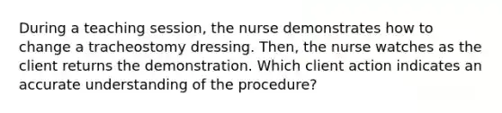 During a teaching session, the nurse demonstrates how to change a tracheostomy dressing. Then, the nurse watches as the client returns the demonstration. Which client action indicates an accurate understanding of the procedure?