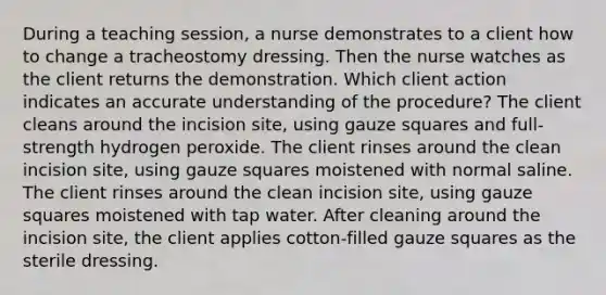 During a teaching session, a nurse demonstrates to a client how to change a tracheostomy dressing. Then the nurse watches as the client returns the demonstration. Which client action indicates an accurate understanding of the procedure? The client cleans around the incision site, using gauze squares and full-strength hydrogen peroxide. The client rinses around the clean incision site, using gauze squares moistened with normal saline. The client rinses around the clean incision site, using gauze squares moistened with tap water. After cleaning around the incision site, the client applies cotton-filled gauze squares as the sterile dressing.