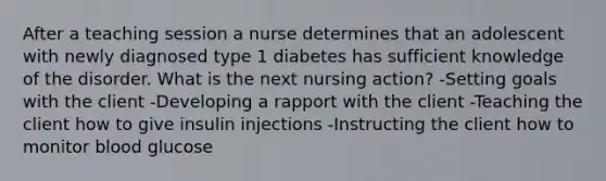 After a teaching session a nurse determines that an adolescent with newly diagnosed type 1 diabetes has sufficient knowledge of the disorder. What is the next nursing action? -Setting goals with the client -Developing a rapport with the client -Teaching the client how to give insulin injections -Instructing the client how to monitor blood glucose