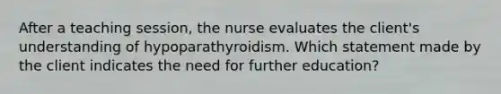 After a teaching session, the nurse evaluates the client's understanding of hypoparathyroidism. Which statement made by the client indicates the need for further education?