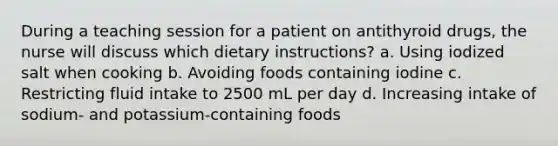 During a teaching session for a patient on antithyroid drugs, the nurse will discuss which dietary instructions? a. Using iodized salt when cooking b. Avoiding foods containing iodine c. Restricting fluid intake to 2500 mL per day d. Increasing intake of sodium- and potassium-containing foods