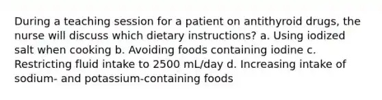 During a teaching session for a patient on antithyroid drugs, the nurse will discuss which dietary instructions? a. Using iodized salt when cooking b. Avoiding foods containing iodine c. Restricting fluid intake to 2500 mL/day d. Increasing intake of sodium- and potassium-containing foods