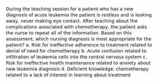 During the teaching session for a patient who has a new diagnosis of acute leukemia the patient is restless and is looking away, never making eye contact. After teaching about the complications associated with chemotherapy, the patient asks the nurse to repeat all of the information. Based on this assessment, which nursing diagnosis is most appropriate for the patient? a. Risk for ineffective adherence to treatment related to denial of need for chemotherapy b. Acute confusion related to infiltration of leukemia cells into the central nervous system c. Risk for ineffective health maintenance related to anxiety about new leukemia diagnosis d. Deficient knowledge: chemotherapy related to a lack of interest in learning about treatment