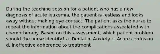 During the teaching session for a patient who has a new diagnosis of acute leukemia, the patient is restless and looks away without making eye contact. The patient asks the nurse to repeat the information about the complications associated with chemotherapy. Based on this assessment, which patient problem should the nurse identify? a. Denial b. Anxiety c. Acute confusion d. Ineffective adherence to treatment