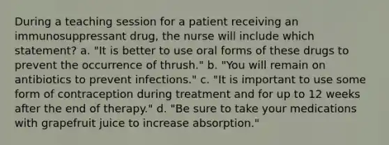 During a teaching session for a patient receiving an immunosuppressant drug, the nurse will include which statement? a. "It is better to use oral forms of these drugs to prevent the occurrence of thrush." b. "You will remain on antibiotics to prevent infections." c. "It is important to use some form of contraception during treatment and for up to 12 weeks after the end of therapy." d. "Be sure to take your medications with grapefruit juice to increase absorption."