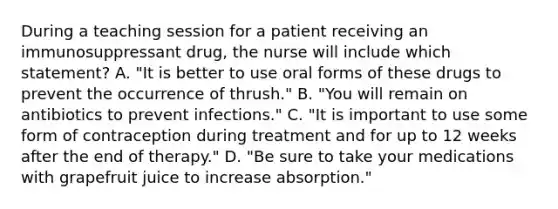 During a teaching session for a patient receiving an immunosuppressant drug, the nurse will include which statement? A. "It is better to use oral forms of these drugs to prevent the occurrence of thrush." B. "You will remain on antibiotics to prevent infections." C. "It is important to use some form of contraception during treatment and for up to 12 weeks after the end of therapy." D. "Be sure to take your medications with grapefruit juice to increase absorption."