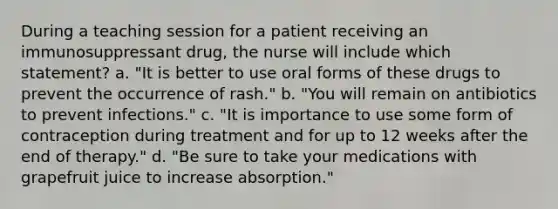 During a teaching session for a patient receiving an immunosuppressant drug, the nurse will include which statement? a. "It is better to use oral forms of these drugs to prevent the occurrence of rash." b. "You will remain on antibiotics to prevent infections." c. "It is importance to use some form of contraception during treatment and for up to 12 weeks after the end of therapy." d. "Be sure to take your medications with grapefruit juice to increase absorption."