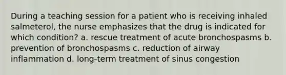 During a teaching session for a patient who is receiving inhaled salmeterol, the nurse emphasizes that the drug is indicated for which condition? a. rescue treatment of acute bronchospasms b. prevention of bronchospasms c. reduction of airway inflammation d. long-term treatment of sinus congestion