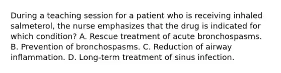 During a teaching session for a patient who is receiving inhaled salmeterol, the nurse emphasizes that the drug is indicated for which condition? A. Rescue treatment of acute bronchospasms. B. Prevention of bronchospasms. C. Reduction of airway inflammation. D. Long-term treatment of sinus infection.