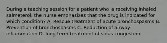 During a teaching session for a patient who is receiving inhaled salmeterol, the nurse emphasizes that the drug is indicated for which condition? A. Rescue treatment of acute bronchospasms B. Prevention of bronchospasms C. Reduction of airway inflammation D. long term treatment of sinus congestion