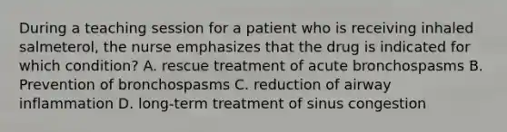 During a teaching session for a patient who is receiving inhaled salmeterol, the nurse emphasizes that the drug is indicated for which condition? A. rescue treatment of acute bronchospasms B. Prevention of bronchospasms C. reduction of airway inflammation D. long-term treatment of sinus congestion