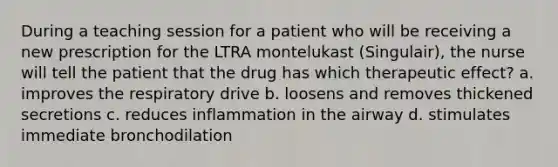 During a teaching session for a patient who will be receiving a new prescription for the LTRA montelukast (Singulair), the nurse will tell the patient that the drug has which therapeutic effect? a. improves the respiratory drive b. loosens and removes thickened secretions c. reduces inflammation in the airway d. stimulates immediate bronchodilation