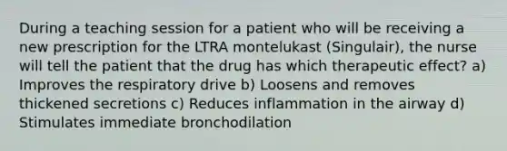 During a teaching session for a patient who will be receiving a new prescription for the LTRA montelukast (Singulair), the nurse will tell the patient that the drug has which therapeutic effect? a) Improves the respiratory drive b) Loosens and removes thickened secretions c) Reduces inflammation in the airway d) Stimulates immediate bronchodilation