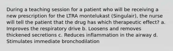 During a teaching session for a patient who will be receiving a new prescription for the LTRA montelukast (Singulair), the nurse will tell the patient that the drug has which therapeutic effect? a. Improves the respiratory drive b. Loosens and removes thickened secretions c. Reduces inflammation in the airway d. Stimulates immediate bronchodilation