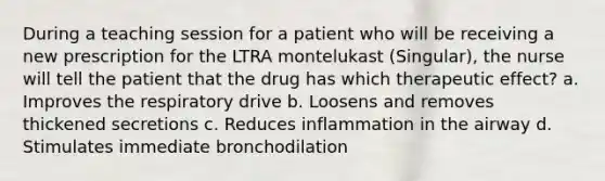 During a teaching session for a patient who will be receiving a new prescription for the LTRA montelukast (Singular), the nurse will tell the patient that the drug has which therapeutic effect? a. Improves the respiratory drive b. Loosens and removes thickened secretions c. Reduces inflammation in the airway d. Stimulates immediate bronchodilation