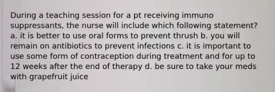 During a teaching session for a pt receiving immuno suppressants, the nurse will include which following statement? a. it is better to use oral forms to prevent thrush b. you will remain on antibiotics to prevent infections c. it is important to use some form of contraception during treatment and for up to 12 weeks after the end of therapy d. be sure to take your meds with grapefruit juice