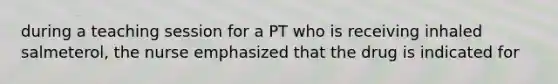 during a teaching session for a PT who is receiving inhaled salmeterol, the nurse emphasized that the drug is indicated for