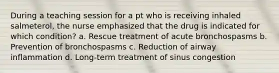 During a teaching session for a pt who is receiving inhaled salmeterol, the nurse emphasized that the drug is indicated for which condition? a. Rescue treatment of acute bronchospasms b. Prevention of bronchospasms c. Reduction of airway inflammation d. Long-term treatment of sinus congestion