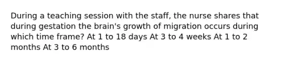 During a teaching session with the staff, the nurse shares that during gestation the brain's growth of migration occurs during which time frame? At 1 to 18 days At 3 to 4 weeks At 1 to 2 months At 3 to 6 months