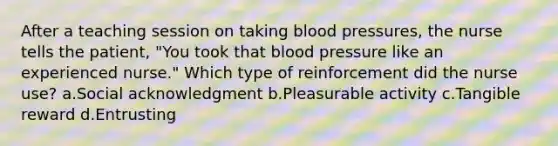 After a teaching session on taking blood pressures, the nurse tells the patient, "You took that blood pressure like an experienced nurse." Which type of reinforcement did the nurse use? a.Social acknowledgment b.Pleasurable activity c.Tangible reward d.Entrusting