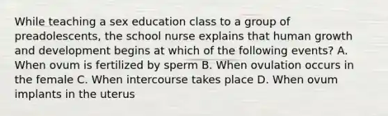 While teaching a sex education class to a group of preadolescents, the school nurse explains that human growth and development begins at which of the following events? A. When ovum is fertilized by sperm B. When ovulation occurs in the female C. When intercourse takes place D. When ovum implants in the uterus