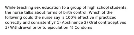 While teaching sex education to a group of high school students, the nurse talks about forms of birth control. Which of the following could the nurse say is 100% effective if practiced correctly and consistently? 1) Abstinence 2) Oral contraceptives 3) Withdrawal prior to ejaculation 4) Condoms