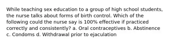 While teaching sex education to a group of high school students, the nurse talks about forms of birth control. Which of the following could the nurse say is 100% effective if practiced correctly and consistently? a. Oral contraceptives b. Abstinence c. Condoms d. Withdrawal prior to ejaculation