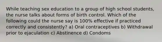 While teaching sex education to a group of high school students, the nurse talks about forms of birth control. Which of the following could the nurse say is 100% effective if practiced correctly and consistently? a) Oral contraceptives b) Withdrawal prior to ejaculation c) Abstinence d) Condoms