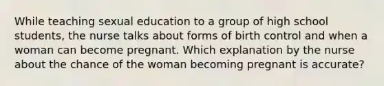 While teaching sexual education to a group of high school students, the nurse talks about forms of birth control and when a woman can become pregnant. Which explanation by the nurse about the chance of the woman becoming pregnant is accurate?