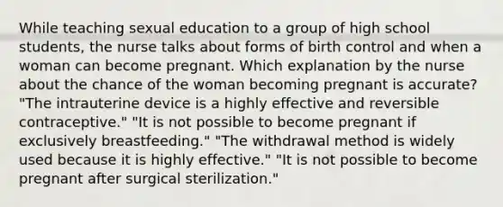 While teaching sexual education to a group of high school students, the nurse talks about forms of birth control and when a woman can become pregnant. Which explanation by the nurse about the chance of the woman becoming pregnant is accurate? "The intrauterine device is a highly effective and reversible contraceptive." "It is not possible to become pregnant if exclusively breastfeeding." "The withdrawal method is widely used because it is highly effective." "It is not possible to become pregnant after surgical sterilization."