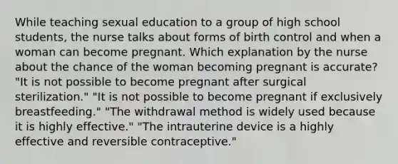 While teaching sexual education to a group of high school students, the nurse talks about forms of birth control and when a woman can become pregnant. Which explanation by the nurse about the chance of the woman becoming pregnant is accurate? "It is not possible to become pregnant after surgical sterilization." "It is not possible to become pregnant if exclusively breastfeeding." "The withdrawal method is widely used because it is highly effective." "The intrauterine device is a highly effective and reversible contraceptive."