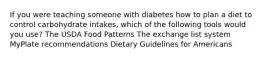 If you were teaching someone with diabetes how to plan a diet to control carbohydrate intakes, which of the following tools would you use? The USDA Food Patterns The exchange list system MyPlate recommendations Dietary Guidelines for Americans