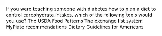 If you were teaching someone with diabetes how to plan a diet to control carbohydrate intakes, which of the following tools would you use? The USDA Food Patterns The exchange list system MyPlate recommendations Dietary Guidelines for Americans