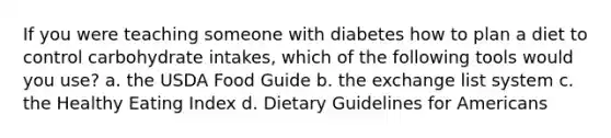 If you were teaching someone with diabetes how to plan a diet to control carbohydrate intakes, which of the following tools would you use? a. the USDA Food Guide b. the exchange list system c. the Healthy Eating Index d. Dietary Guidelines for Americans