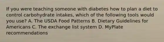 If you were teaching someone with diabetes how to plan a diet to control carbohydrate intakes, which of the following tools would you use? A. The USDA Food Patterns B. Dietary Guidelines for Americans C. The exchange list system D. MyPlate recommendations