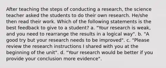 After teaching the steps of conducting a research, the science teacher asked the students to do their own research. He/she then read their work. Which of the following statements is the best feedback to give to a student? a. "Your research is weak, and you need to rearrange the results in a logical way". b. "A good try but your research needs to be improved". c. "Please review the research instructions I shared with you at the beginning of the unit". d. "Your research would be better if you provide your conclusion more evidence".